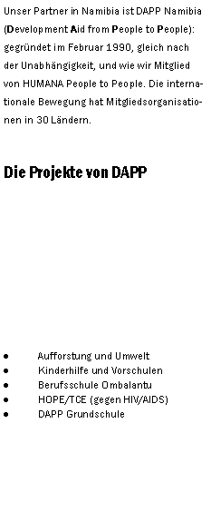 Textfeld: Unser Partner in Namibia ist DAPP Namibia (Development Aid from People to People):  gegrndet im Februar 1990, gleich nach der Unabhngigkeit, und wie wir Mitglied von HUMANA People to People. Die internationale Bewegung hat Mitgliedsorganisationen in 30 Lndern. Die Projekte von DAPPAufforstung und UmweltKinderhilfe und VorschulenBerufsschule OmbalantuHOPE/TCE (gegen HIV/AIDS)DAPP Grundschule