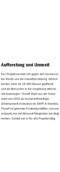 Textfeld: Aufforstung und UmweltDas Projekt wendet sich gegen den Vormarsch der Wste und die Umweltzerstrung. Jhrlich werden mehr als 15.000 Bume gepflanzt und die Menschen in der Umgebung intensiv mit einbezogen. Thoralf Stark aus der Uckermark war 2002 als Auslandsfreiwilliger (Development Instructor) bei DAPP in Namibia. Thoralf ist gelernter Forstwirtschaftler, und war erstaunt, wie viel Allround-Fhigkeiten bentigt werden. Zuletzt war er fr alle Projekte ttig.