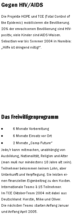 Textfeld: Gegen HIV/AIDS Die Projekte HOPE und TCE (Total Control of the Epidemic) mobilisieren die Bevlkerung. 20% der erwachsenen Bevlkerung sind HIV-positiv, viele Kinder sind AIDS-Waisen. Sebastian war bis Sommer 2004 in Namibia: Hilfe ist dringend ntig!. Das Freiwilligenprogramm6 Monate Vorbereitung6 Monate Einsatz vor Ort2 Monate Camp FutureJede/r kann mitmachen, unabhngig von Ausbildung, Nationalitt, Religion und Alter (man mu nur mindestens 18 Jahre alt sein). Teilnehmer bekommen keinen Lohn, aber Unterkunft und Verpflegung. Sie leisten einen finanziellen Eigenbeitrag zu den Kosten.Internationale Teams  15 Teilnehmer. Im TCE Oktober-Team 2004 mit dabei aus Deutschland: Kerstin, Mike und Oliver. Die nchsten Teams starten Anfang Januar und Anfang April 2005.